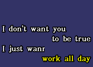 I don,t want you

to be true

I just want
work all day