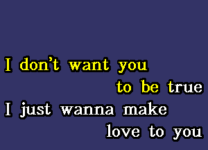 I don,t want you

to be true
I just wanna make
love to you