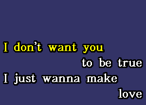 I don t want you

to be true
I just wanna make
love