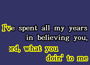 We spent all my years
in believing you,

W
in