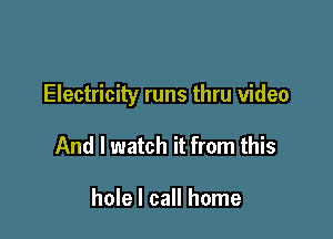 Electricity runs thru video

And I watch it from this

hole I call home