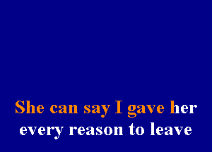 She can say I gave her
every reason to leave