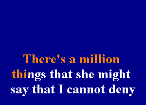 There's a million
things that she might
say that I cannot deny