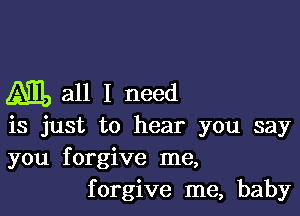 M!) all I need

is just to hear you say
you forgive me,
forgive me, baby