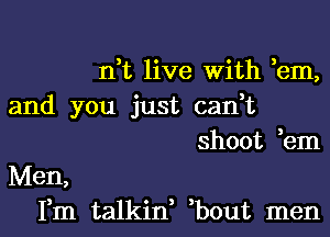 n,t live With ,em,

and you just can,t

Men,

shoot ,em

Fm talkin, ,bout men