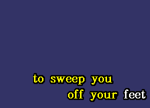 to sweep you
of f your feet