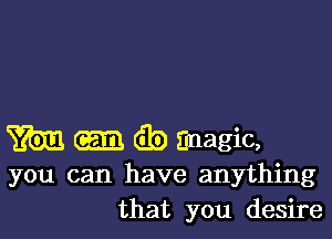 m (Eb magic,
you can have anything
that you desire