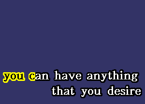 mean have anything
that you desire