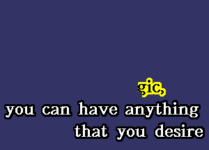 you can have anything
that you desire