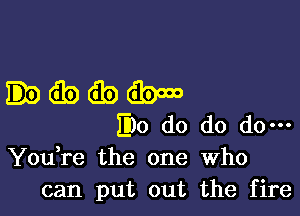 .dbtibdbmo

EDO do do do-
You re the one Who
can put out the fire