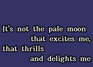 It,s not the pale moon

that excites me,
that thrills

and delights me