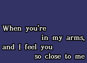 When youH'e

in my arms,
and I feel you
so close to me