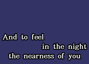 And to feel
in the night
the nearness of you