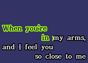 mm

ml my arms,
and I feel you

so close to me