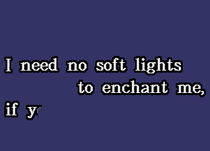 I need no soft lights
to enchant me,

if yr