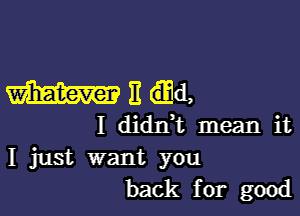 With,

I didrft mean it
I just want you
back for good