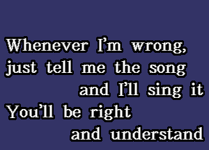 Whenever Fm wrong,
just tell me the song
and F11 sing it
You1l be right
and understand