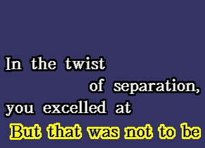 In the twist
of separation,
you excelled at

mmw