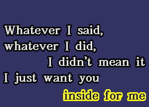 Whatever I said,
whatever I did,

I diant mean it
I just want you