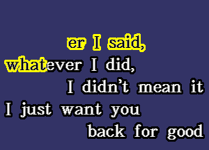 ME

I didrft mean it
I just want you
back for good