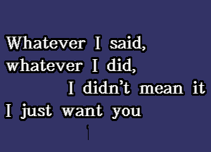 Whatever I said,
whatever I did,

I diant mean it
I just want you