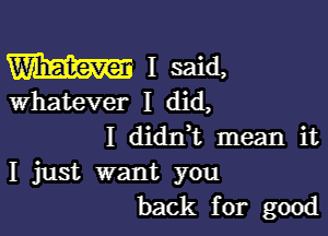 W I said,
whatever I did,

I diant mean it
I just want you
back for good