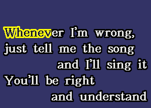 Wilmer Fm wrong,

just tell me the song

and F11 sing it
Youql be right
and understand