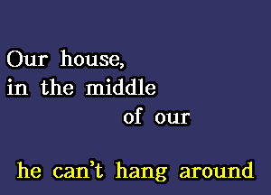 Our house,
in the middle
of our

he can,t hang around