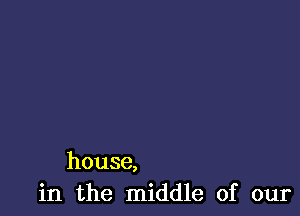 house,
in the middle of our