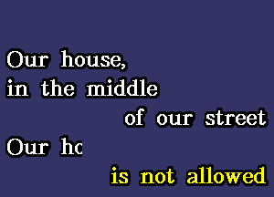 Our house,
in the middle

of our street

Our hc

is not allowed