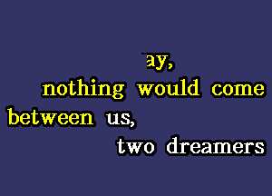 ay,
nothing would come

between us,
two dreamers