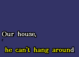 Our house,

he can,t hang around