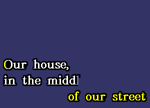 Our house,
in the middl
of our street