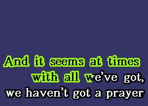 M Ea m 513 m
m E111 dee got,

we havedt got a prayer