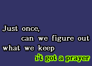 J ust once,

can we figure out
What we keep

diBQdBa-II