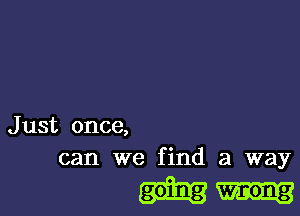 Just once,
can we find a way

going wrong