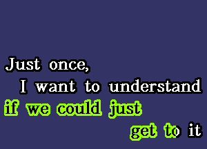 J ust once,

I want to understand

mmmm
Q1333? it