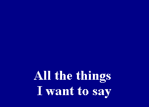 All the things
I want to say