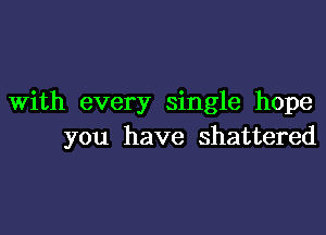 With every single hope

you have shattered