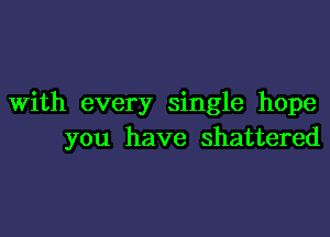 With every single hope

you have shattered