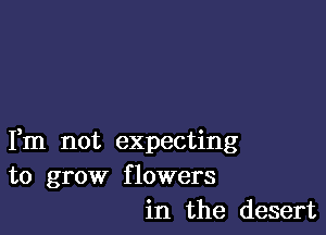 Fm not expecting
to grow flowers
in the desert