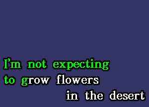 Fm not expecting
to grow flowers
in the desert