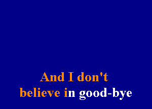 And I don't
believe in good-bye