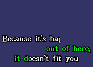 Because ifs haL
out of here,
it doesdt fit you