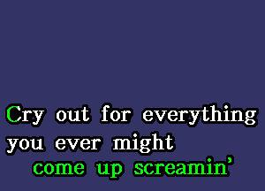 Cry out for everything

you ever might
come up screamin,