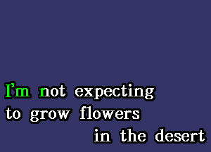 Fm not expecting
to grow flowers
in the desert