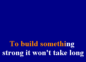 To build something
strong it won't take long