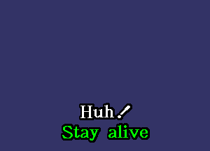 Huh I
Stay alive