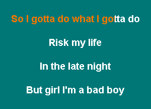 So I gotta do what I gotta do
Risk my life

In the late night

But girl I'm a bad boy