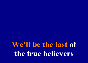 We'll be the last of
the true believers